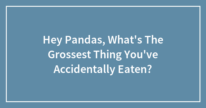 Hey Pandas, What’s The Grossest Thing You’ve Accidentally Eaten? (Closed)