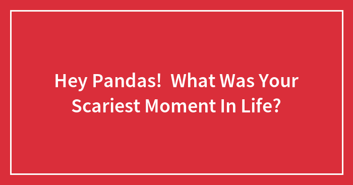 Hey Pandas! What Was Your Scariest Moment In Life?