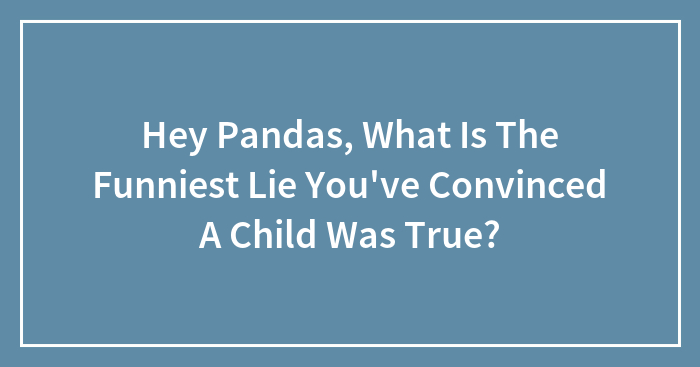 Hey Pandas, What Is The Funniest Lie You’ve Convinced A Child Was True? (Closed)