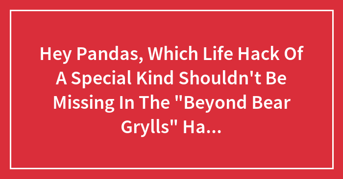 Hey Pandas, Which Life Hack Of A Special Kind Shouldn’t Be Missing In The “Beyond Bear Grylls” Hall Of Fame? (Closed)