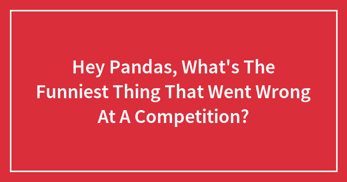 Hey Pandas, What’s The Funniest Thing That Went Wrong At A Competition? (Closed)