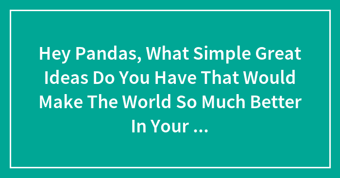 Hey Pandas, What Simple Great Ideas Do You Have That Would Make The World So Much Better In Your Opinion?