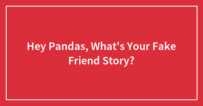 Hey Pandas, What’s Your Fake Friend Story? (Closed)