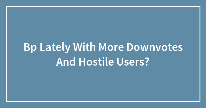 Bp Lately With More Downvotes And Hostile Users?