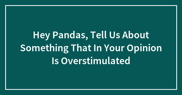 Hey Pandas, Tell Us About Something That, In Your Opinion, Is Overstimulating (Closed)