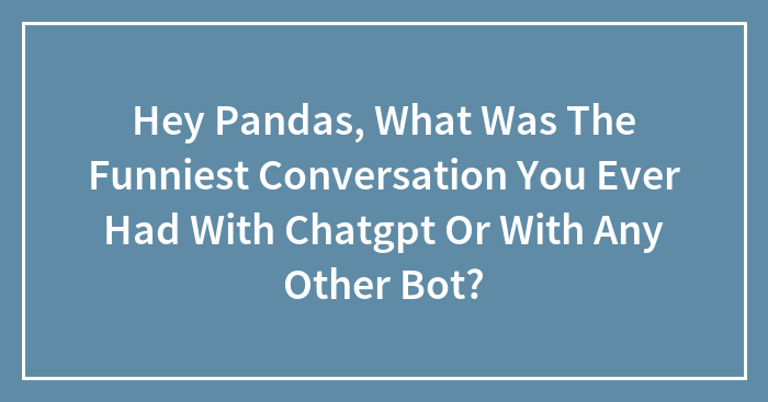 Hey Pandas, What Was The Funniest Conversation You Ever Had With Chatgpt Or With Any Other Bot?