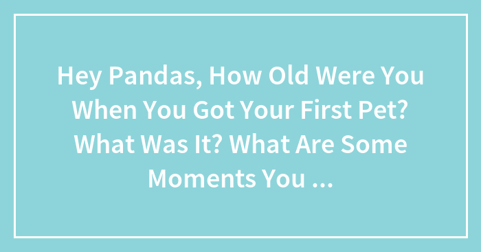 Hey Pandas, How Old Were You When You Got Your First Pet? What Was It? What Are Some Moments You Can Recall You Had With It?
