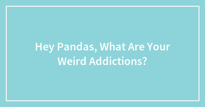 Hey Pandas, What Are Your Weird Addictions? (Closed)