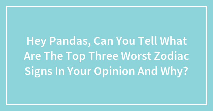 Hey Pandas, Can You Tell What Are The Top Three Worst Zodiac Signs In Your Opinion And Why? (Closed)