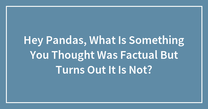 Hey Pandas, What Is Something You Thought Was Factual But Turns Out It Is Not? (Closed)