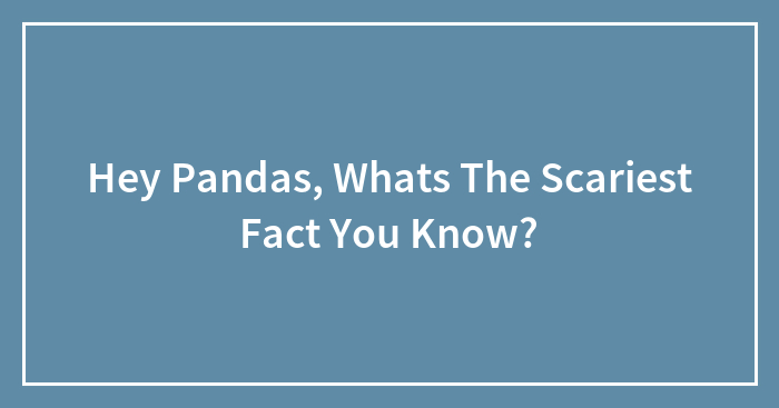 Hey Pandas, Whats The Scariest Fact You Know?