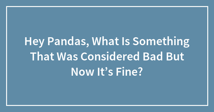 Hey Pandas, What Is Something That Was Considered Bad But Now It’s Fine? (Closed)