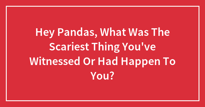 Hey Pandas, What Was The Scariest Thing You’ve Witnessed Or Had Happen To You? (Closed)