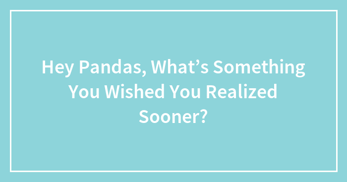 Hey Pandas, What’s Something You Wished You Realized Sooner? (Closed)