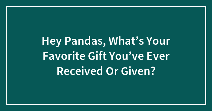 Hey Pandas, What’s Your Favorite Gift You’ve Ever Received Or Given?