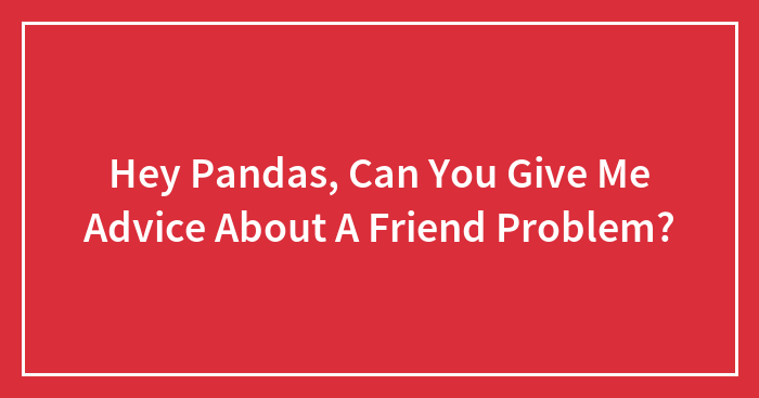 Hey Pandas, Can You Give Me Advice About A Friend Problem?