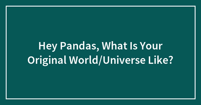 Hey Pandas, What Is Your Original World/Universe Like?