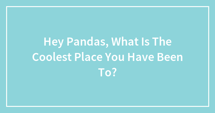 Hey Pandas, What Is The Coolest Place You Have Been To? (Closed)