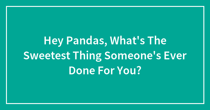 Hey Pandas, What’s The Sweetest Thing Someone’s Ever Done For You? (Closed)