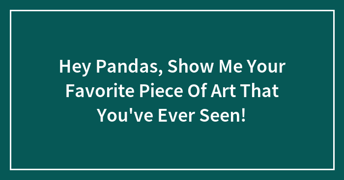 Hey Pandas, Show Me The Most Favorite Piece Of Art You’ve Ever Seen (Closed)