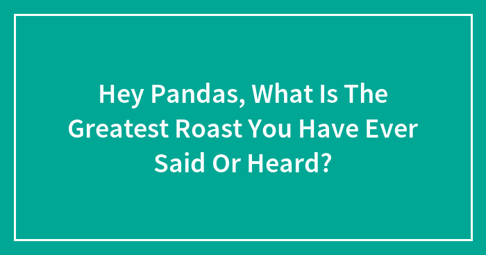Hey Pandas, What Is The Greatest Roast You Have Ever Said Or Heard? (Closed)