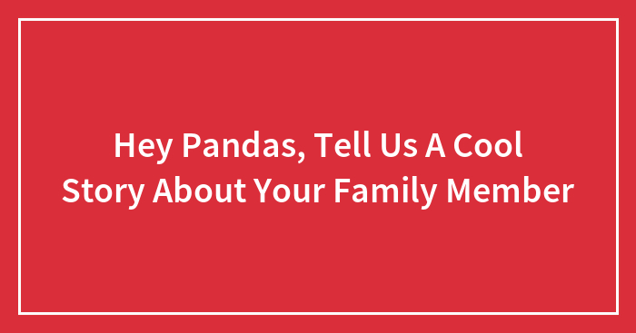 Hey Pandas, Tell Us A Cool Story About Your Family Member (Closed)
