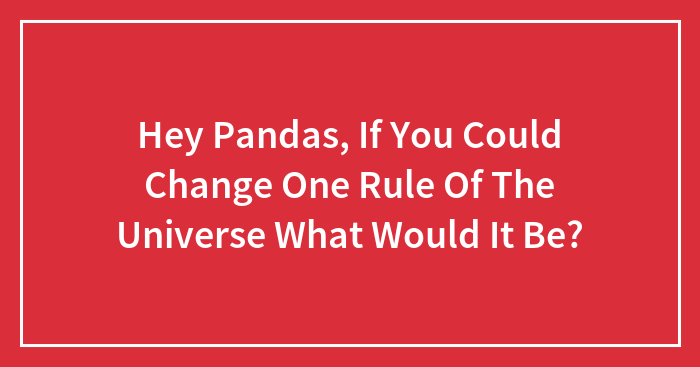 Hey Pandas, If You Could Change One Rule Of The Universe What Would It Be? (Closed)