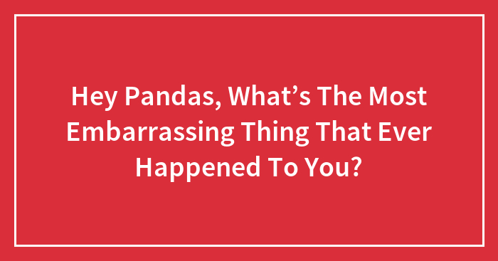 Hey Pandas, What’s The Most Embarrassing Thing That Ever Happened To You?