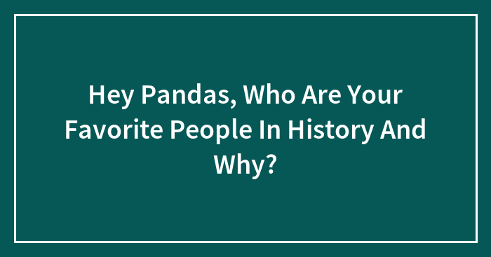 Hey Pandas, Who Are Your Favorite People In History And Why? (Closed)