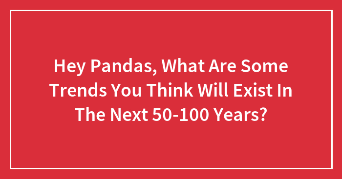 Hey Pandas, What Are Some Trends You Think Will Exist In The Next 50-100 Years? (Closed)