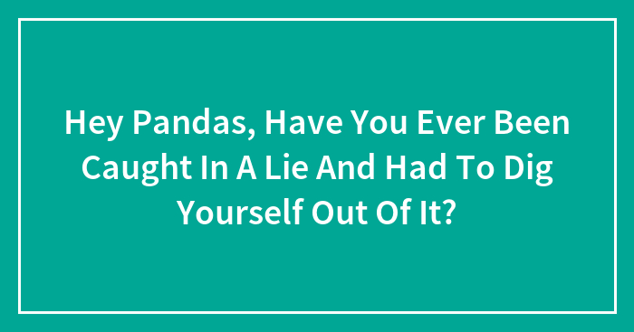 Hey Pandas, Have You Ever Been Caught In A Lie And Had To Dig Yourself Out Of It? (Closed)