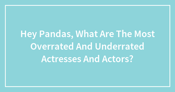 Hey Pandas, What Are The Most Overrated And Underrated Actresses And Actors? (Closed)