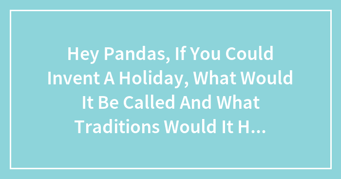 Hey Pandas, If You Could Invent A Holiday, What Would It Be Called And What Traditions Would It Have? (Closed)