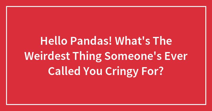 Hello Pandas! What’s The Weirdest Thing Someone’s Ever Called You Cringy For?
