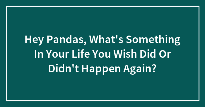 Hey Pandas, What’s Something In Your Life You Wish Did Or Didn’t Happen Again? (Closed)