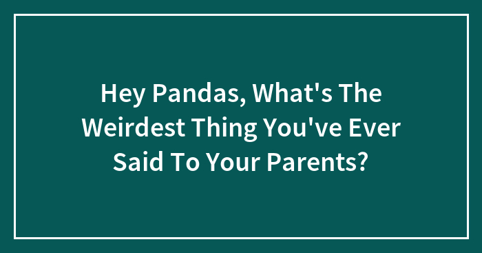 Hey Pandas, What’s The Weirdest Thing You’ve Ever Said To Your Parents? (Closed)