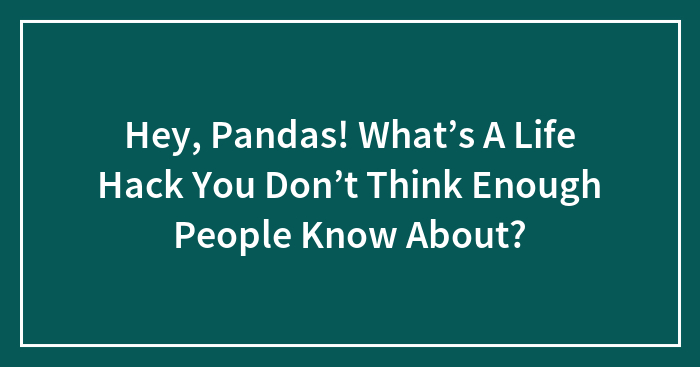 Hey, Pandas! What’s A Life Hack You Don’t Think Enough People Know About?