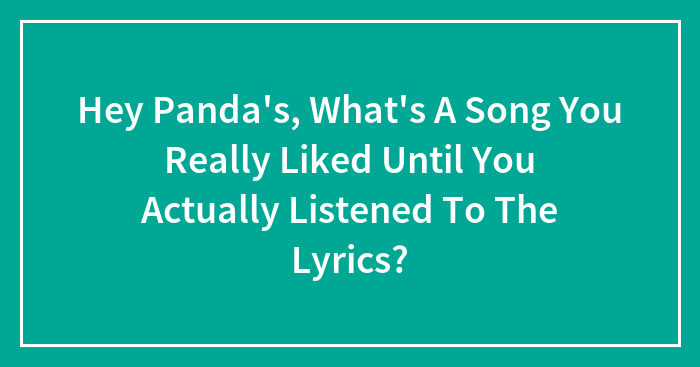 Hey Panda’s, What’s A Song You Really Liked Until You Actually Listened To The Lyrics?