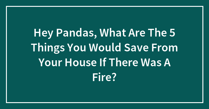 Hey Pandas, What Are The 5 Things You Would Save From Your House If There Was A Fire? (Closed)