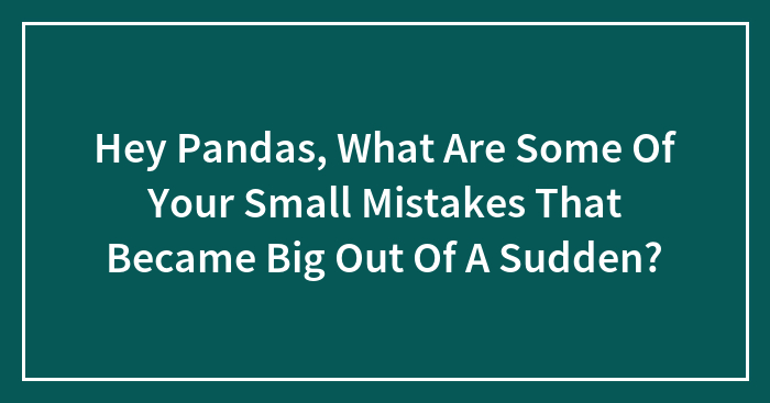 Hey Pandas, What Are Some Of Your Small Mistakes That Became Big Out Of A Sudden?