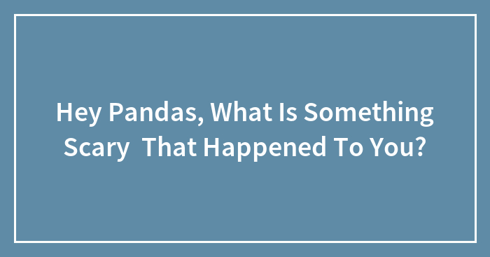 Hey Pandas, What Is Something Scary That Happened To You?