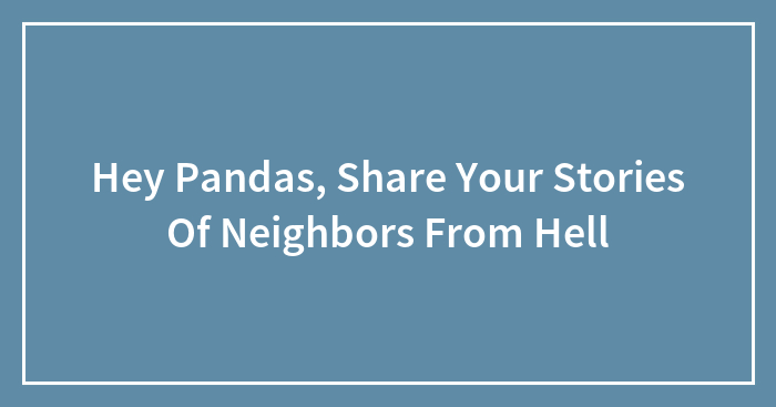 Hey Pandas, Share Your Stories Of Neighbors From Hell (Closed)