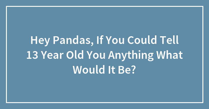 Hey Pandas, If You Could Tell 13-Year-Old You Anything, What Would It Be? (Closed)