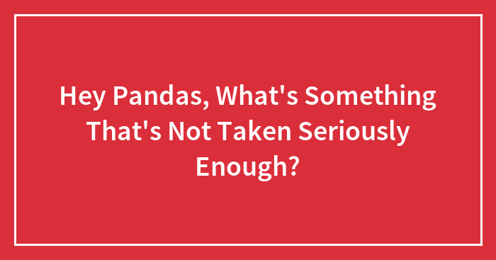 Hey Pandas, What’s Something That’s Not Taken Seriously Enough?