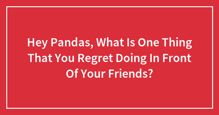 Hey Pandas, What Is One Thing That You Regret Doing In Front Of Your Friends?