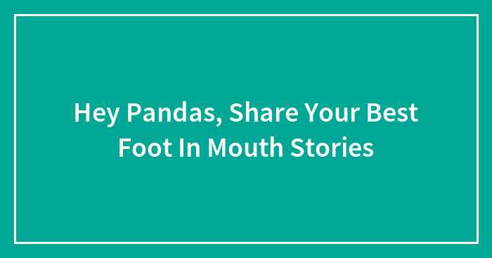 Hey Pandas, Share Your Best Foot In Mouth Stories