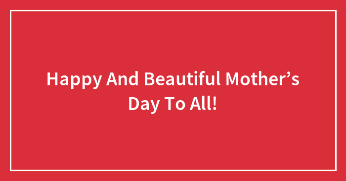 Happy And Beautiful Mother’s Day To All!
