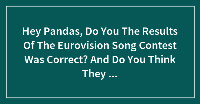 Hey Pandas, Do You The Results Of The Eurovision Song Contest Was Correct? And Do You Think They Should Drop The Jury Voting System?