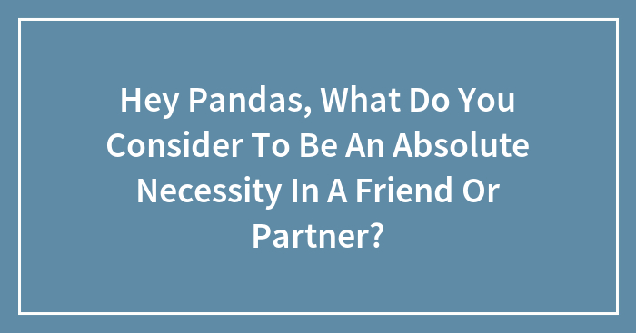 Hey Pandas, What Do You Consider To Be An Absolute Necessity In A Friend Or Partner? (Closed)