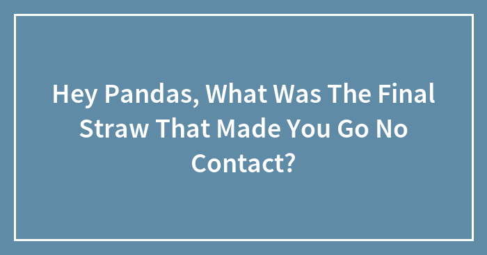 Hey Pandas, What Was The Final Straw That Made You Go No Contact? (Closed)